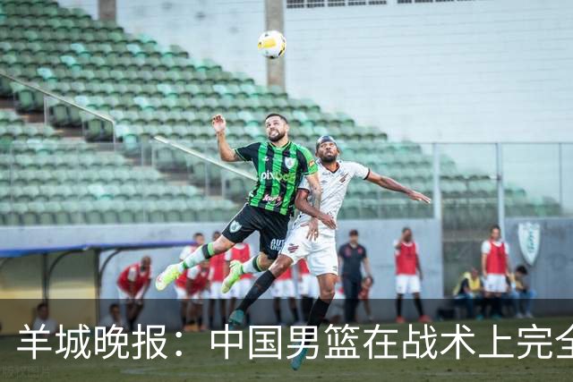 羊城晚报：中国男篮在战术上完全处于被动 场上队员显得有些无奈
